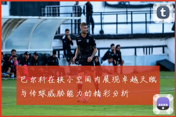 巴尔科在狭小空间内展现卓越天赋与传球威胁能力的精彩分析