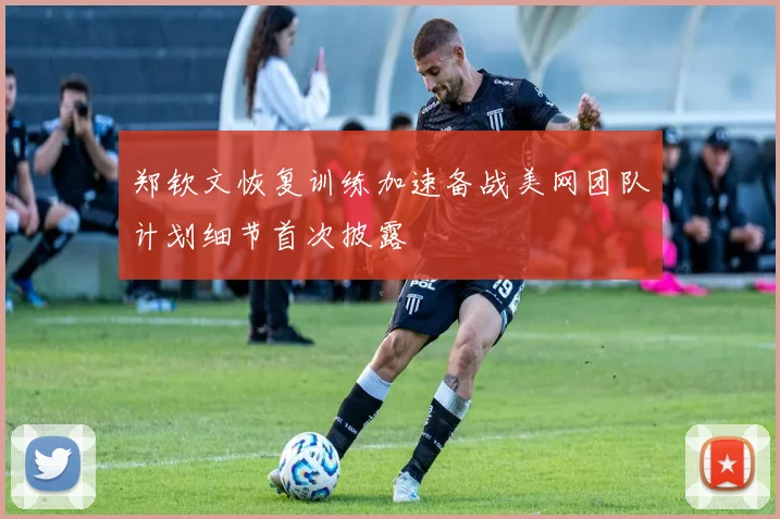 郑钦文恢复训练加速备战美网团队计划细节首次披露
