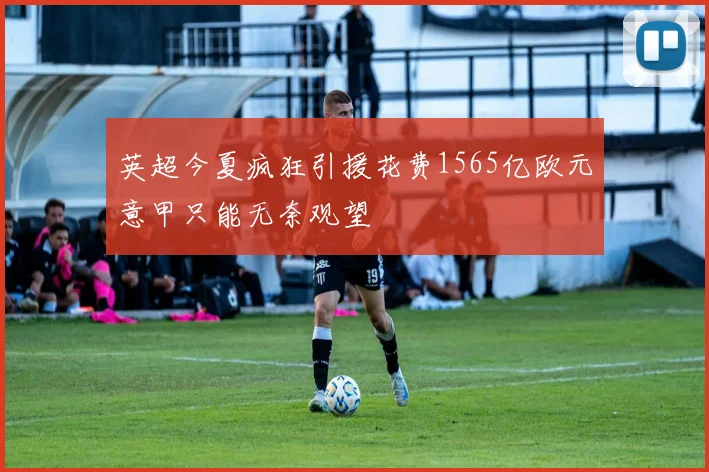 英超今夏疯狂引援花费1565亿欧元意甲只能无奈观望