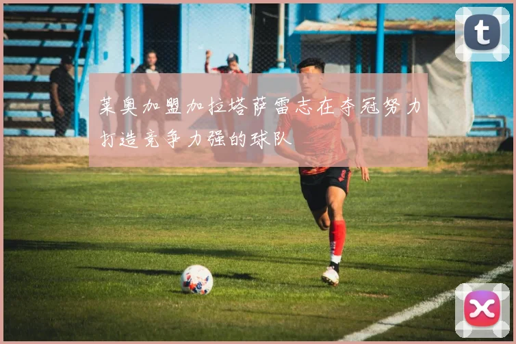 莱奥加盟加拉塔萨雷志在夺冠努力打造竞争力强的球队