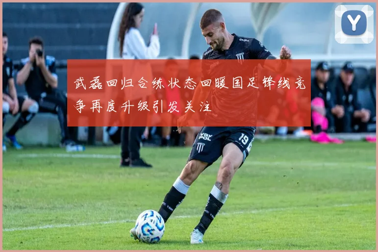 武磊回归合练状态回暖国足锋线竞争再度升级引发关注