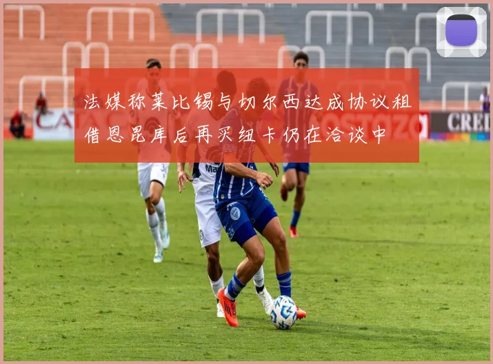 法媒称莱比锡与切尔西达成协议租借恩昆库后再买纽卡仍在洽谈中