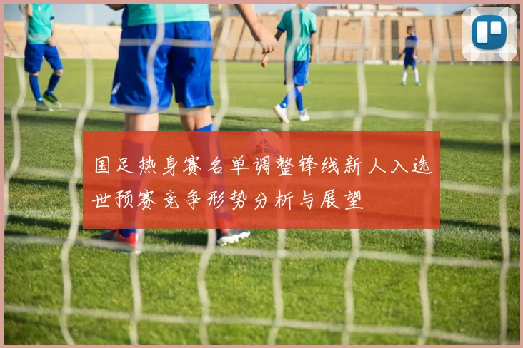 国足热身赛名单调整锋线新人入选世预赛竞争形势分析与展望
