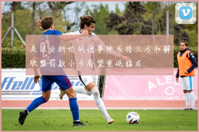 美记分析伦纳德事件或将三方和解联盟罚款小卡有望重返猛龙