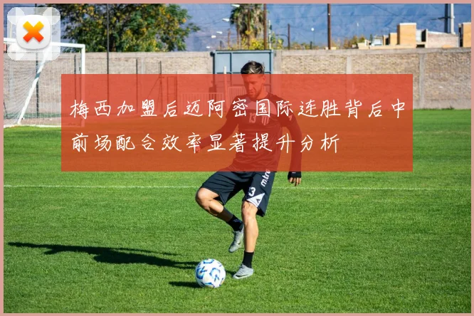 梅西加盟后迈阿密国际连胜背后中前场配合效率显著提升分析