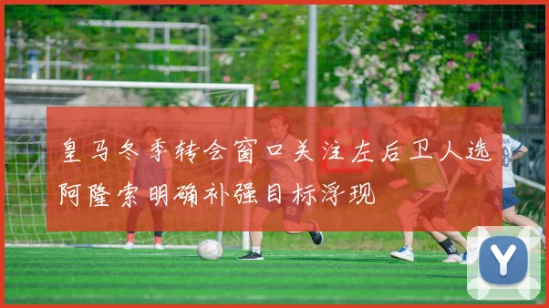 皇马冬季转会窗口关注左后卫人选阿隆索明确补强目标浮现