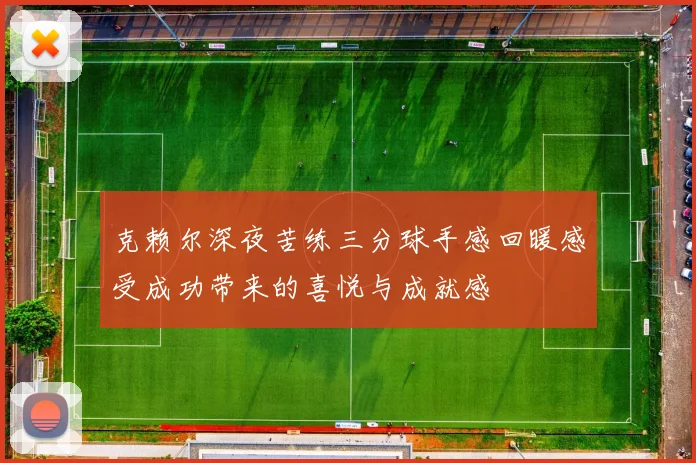 克赖尔深夜苦练三分球手感回暖感受成功带来的喜悦与成就感