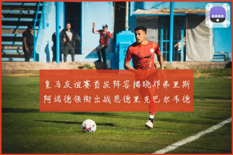 皇马友谊赛首发阵容揭晓邓弗里斯阿诺德领衔出战恩德里克巴尔韦德助力