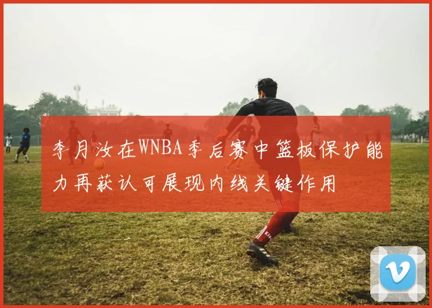 李月汝在WNBA季后赛中篮板保护能力再获认可展现内线关键作用