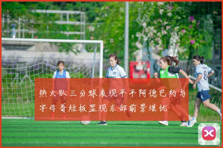 热火队三分球表现平平阿德巴约与字母哥短板显现东部前景堪忧